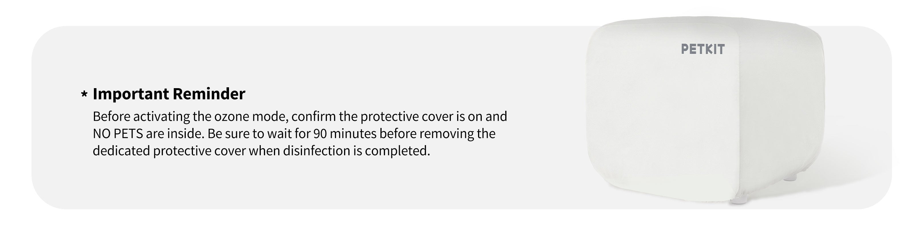Before activating the ozone mode, confirm the protective cover is on and NO PETS are inside. Be sure to wait for 90 minutes before removing the dedicated protective cover when disinfection is completed.